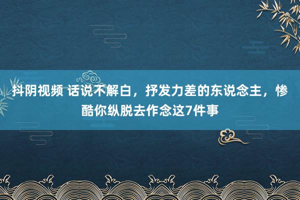 抖阴视频 话说不解白，抒发力差的东说念主，惨酷你纵脱去作念这7件事