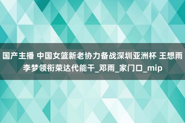 国产主播 中国女篮新老协力备战深圳亚洲杯 王想雨李梦领衔荣达代能干_邓雨_家门口_mip