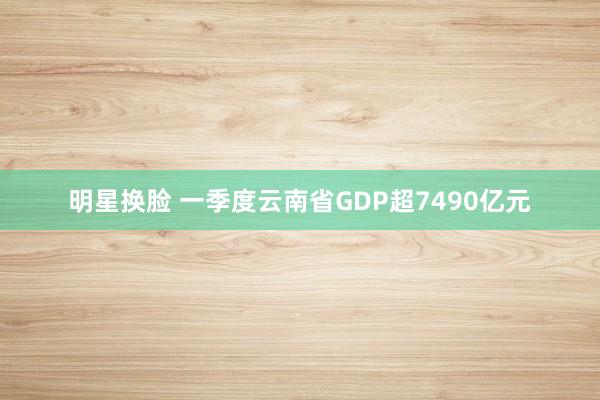 明星换脸 一季度云南省GDP超7490亿元