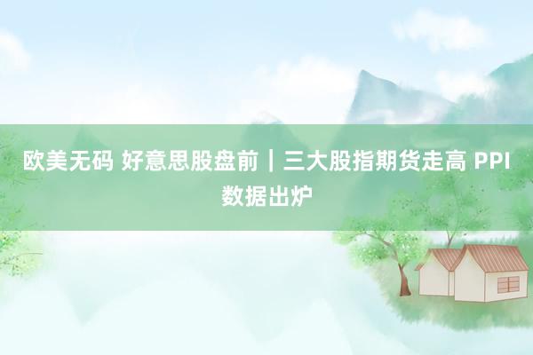 欧美无码 好意思股盘前｜三大股指期货走高 PPI数据出炉