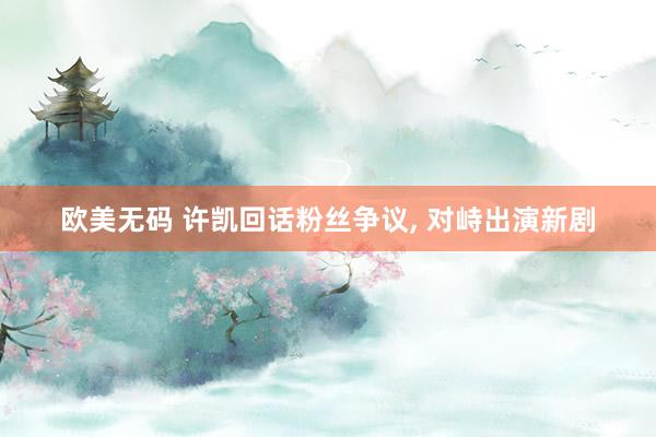 欧美无码 许凯回话粉丝争议, 对峙出演新剧