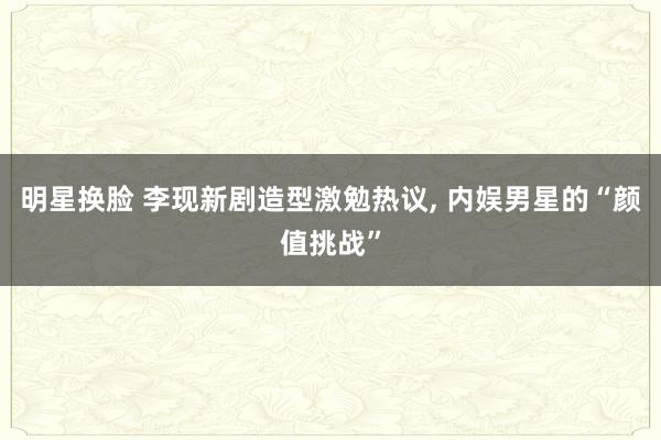 明星换脸 李现新剧造型激勉热议, 内娱男星的“颜值挑战”