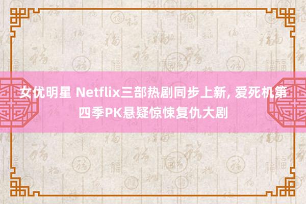 女优明星 Netflix三部热剧同步上新, 爱死机第四季PK悬疑惊悚复仇大剧