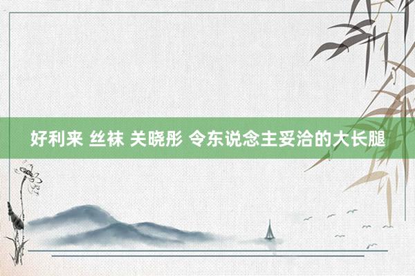 好利来 丝袜 关晓彤 令东说念主妥洽的大长腿