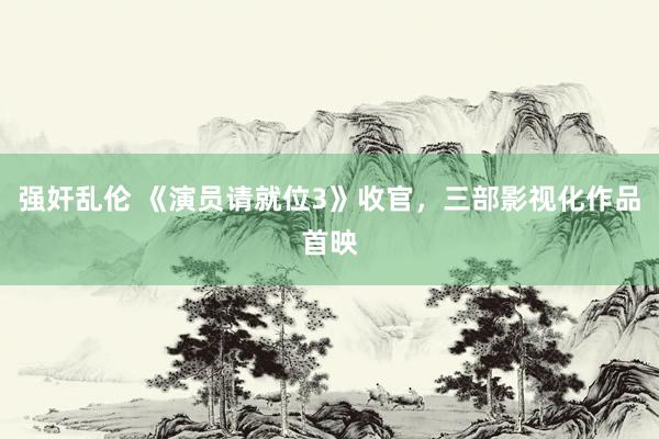 强奸乱伦 《演员请就位3》收官，三部影视化作品首映