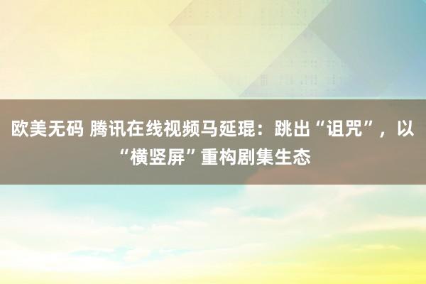 欧美无码 腾讯在线视频马延琨：跳出“诅咒”，以“横竖屏”重构剧集生态