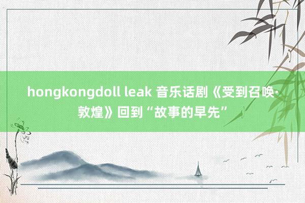 hongkongdoll leak 音乐话剧《受到召唤·敦煌》回到“故事的早先”
