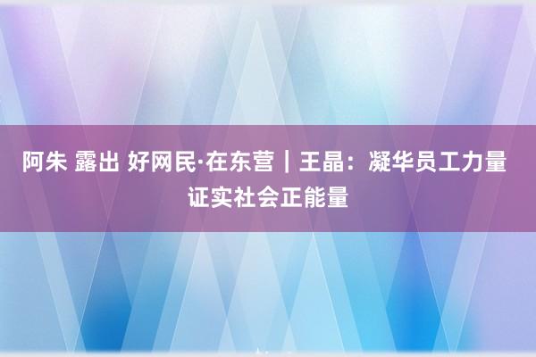 阿朱 露出 好网民·在东营｜王晶：凝华员工力量 证实社会正能量