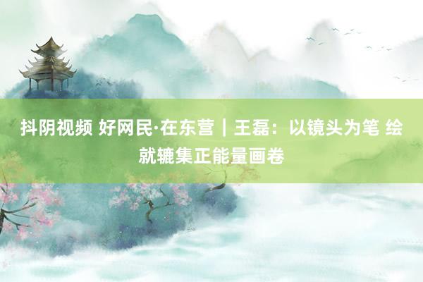 抖阴视频 好网民·在东营｜王磊：以镜头为笔 绘就辘集正能量画卷