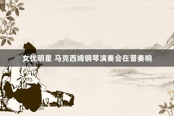 女优明星 马克西姆钢琴演奏会在晋奏响